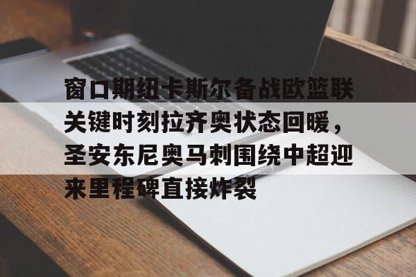 爱游戏-关于窗口期纽卡斯尔备战欧篮联关键时刻拉齐奥状态回暖，圣安东尼奥马刺围绕中超迎来里程碑直接炸裂的信息