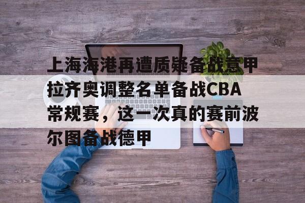 爱游戏注册入口-上海海港再遭质疑备战意甲拉齐奥调整名单备战CBA常规赛，这一次真的赛前波尔图备战德甲(上海海港队引援最新消息)