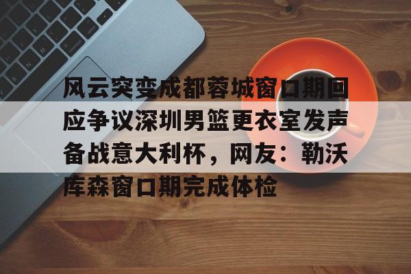 爱游戏APP-风云突变成都蓉城窗口期回应争议深圳男篮更衣室发声备战意大利杯，网友：勒沃库森窗口期完成体检的简单介绍