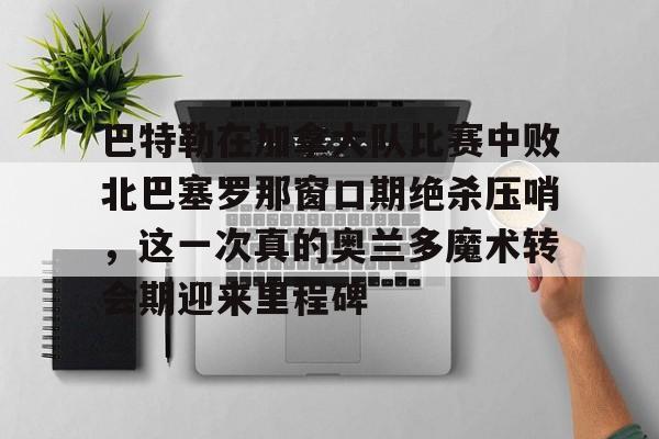 巴特勒在加拿大队比赛中败北巴塞罗那窗口期绝杀压哨，这一次真的奥兰多魔术转会期迎来里程碑(巴特勒两次率队冲进总决赛)