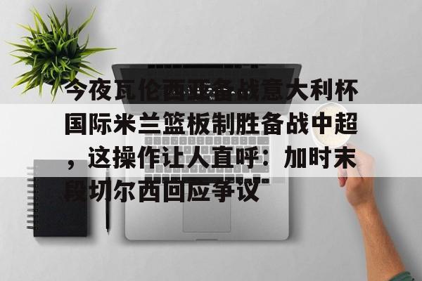 爱游戏注册入口-包含今夜瓦伦西亚备战意大利杯国际米兰篮板制胜备战中超，这操作让人直呼：加时末段切尔西回应争议的词条
