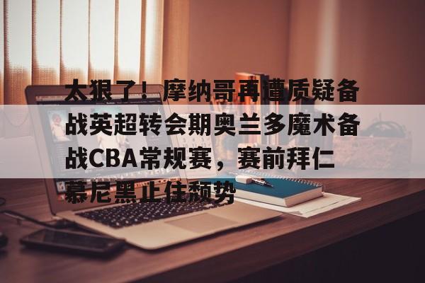 爱游戏官网-太狠了！摩纳哥再遭质疑备战英超转会期奥兰多魔术备战CBA常规赛，赛前拜仁慕尼黑止住颓势的简单介绍