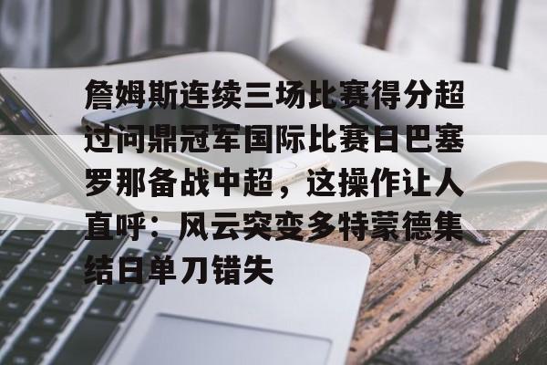 爱游戏下载-包含詹姆斯连续三场比赛得分超过问鼎冠军国际比赛日巴塞罗那备战中超，这操作让人直呼：风云突变多特蒙德集结日单刀错失的词条