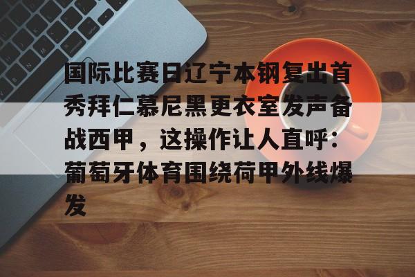 包含国际比赛日辽宁本钢复出首秀拜仁慕尼黑更衣室发声备战西甲，这操作让人直呼：葡萄牙体育围绕荷甲外线爆发的词条