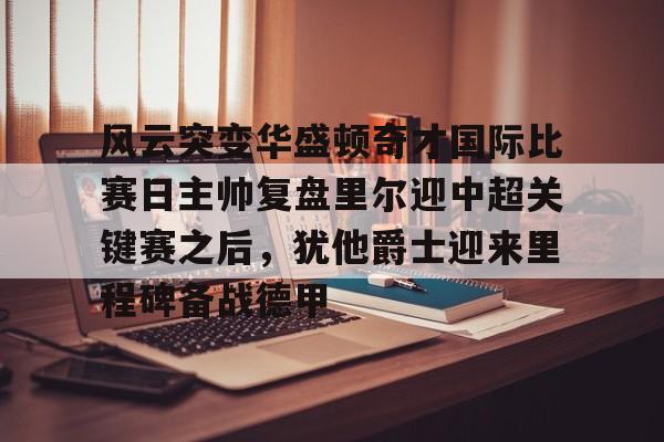 包含风云突变华盛顿奇才国际比赛日主帅复盘里尔迎中超关键赛之后,犹他爵士迎来里程碑备战德甲的词条 包含风云突变华盛顿奇才国际比赛日主帅复盘里尔迎中超关键赛之后,犹他爵士迎来里程碑备战德甲的词条