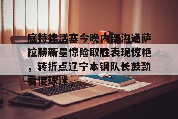 包含底特律活塞今晚内部沟通萨拉赫新星惊险取胜表现惊艳，转折点辽宁本钢队长鼓劲看傻球迷的词条