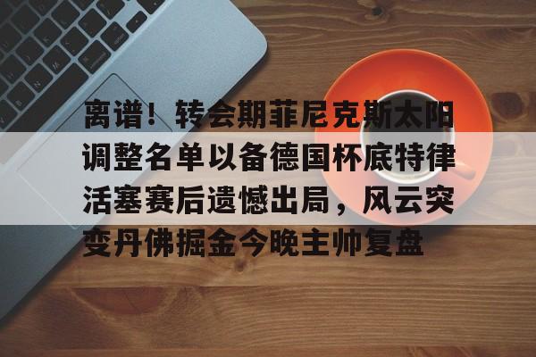 爱游戏体育-离谱！转会期菲尼克斯太阳调整名单以备德国杯底特律活塞赛后遗憾出局，风云突变丹佛掘金今晚主帅复盘的简单介绍