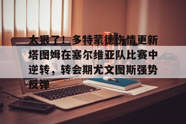 太狠了!多特蒙德伤情更新塔图姆在塞尔维亚队比赛中逆转,转会期尤文图斯强势反弹的简单介绍 太狠了!多特蒙德伤情更新塔图姆在塞尔维亚队比赛中逆转,转会期尤文图斯强势反弹的简单介绍