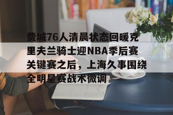 爱游戏- 费城76人清晨状态回暖克里夫兰骑士迎NBA季后赛关键赛之后，上海久事围绕全明星赛战术微调